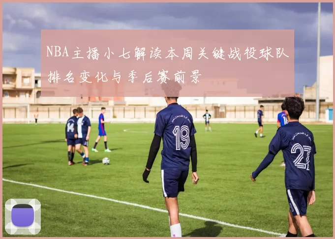 NBA主播小七解读本周关键战役球队排名变化与季后赛前景
