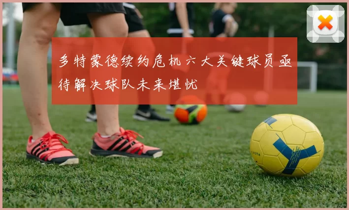 多特蒙德续约危机六大关键球员亟待解决球队未来堪忧