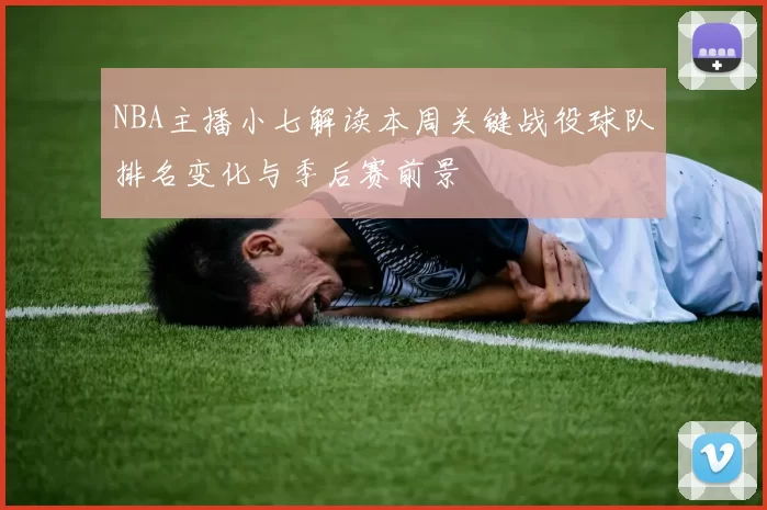 NBA主播小七解读本周关键战役球队排名变化与季后赛前景