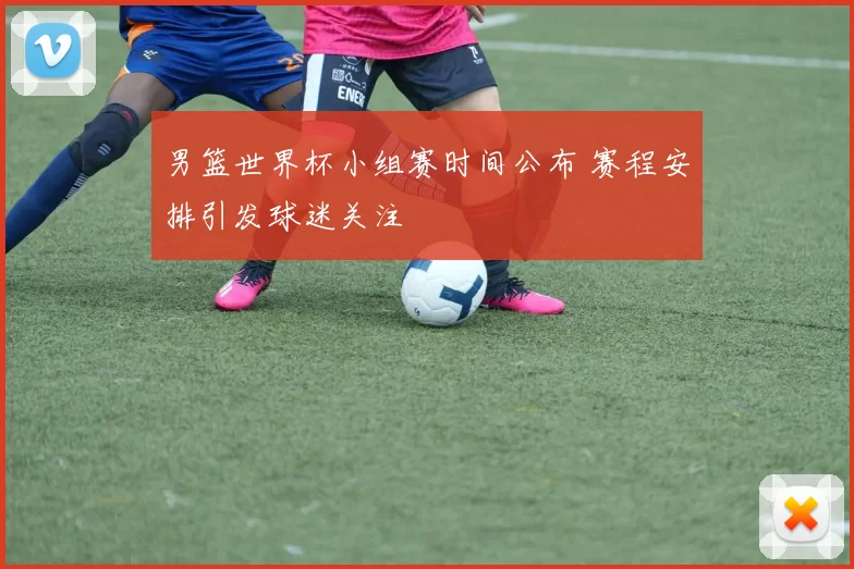 男篮世界杯小组赛时间公布 赛程安排引发球迷关注