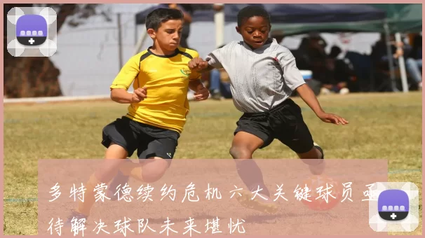 多特蒙德续约危机六大关键球员亟待解决球队未来堪忧