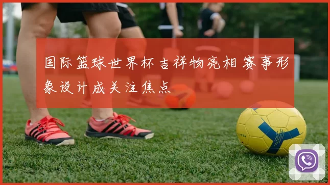 国际篮球世界杯吉祥物亮相 赛事形象设计成关注焦点