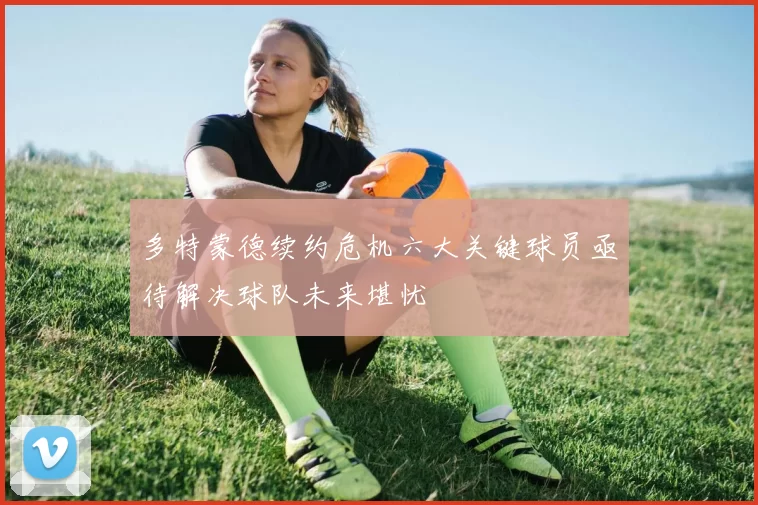 多特蒙德续约危机六大关键球员亟待解决球队未来堪忧