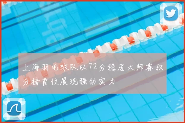 上海羽毛球队以72分稳居大师赛积分榜首位展现强劲实力