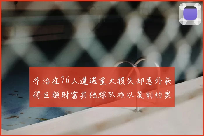 乔治在76人遭遇重大损失却意外获得巨额财富其他球队难以复制的案例