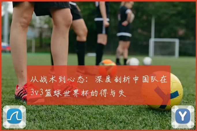 从战术到心态：深度剖析中国队在3v3篮球世界杯的得与失