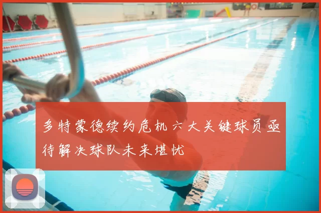 多特蒙德续约危机六大关键球员亟待解决球队未来堪忧