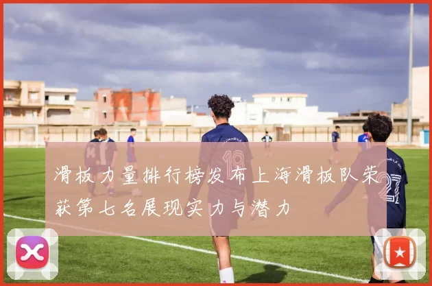 滑板力量排行榜发布上海滑板队荣获第七名展现实力与潜力