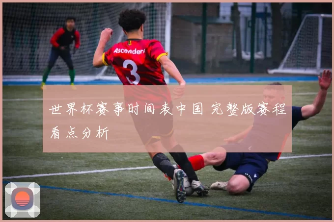 世界杯赛事时间表中国 完整版赛程看点分析