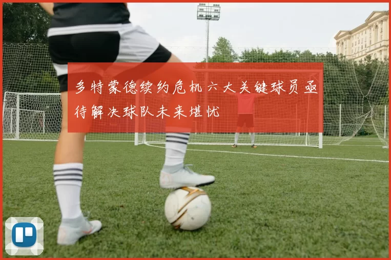 多特蒙德续约危机六大关键球员亟待解决球队未来堪忧