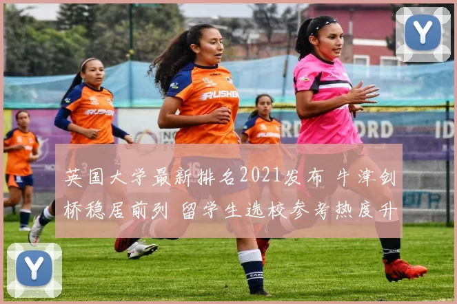 英国大学最新排名2021发布 牛津剑桥稳居前列 留学生选校参考热度升高