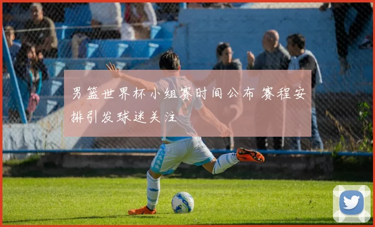 男篮世界杯小组赛时间公布 赛程安排引发球迷关注