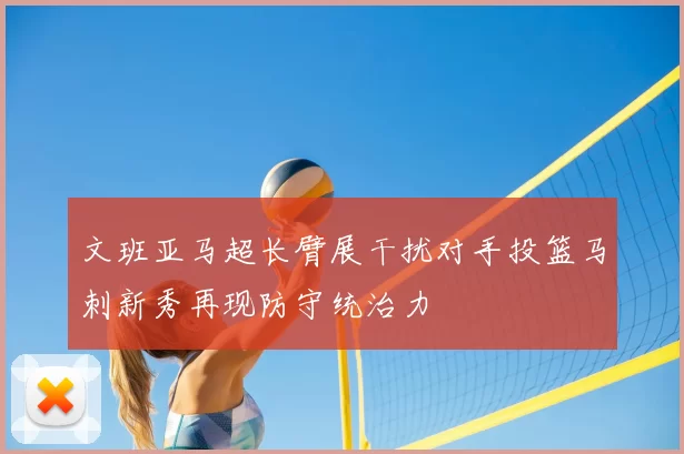 文班亚马超长臂展干扰对手投篮马刺新秀再现防守统治力