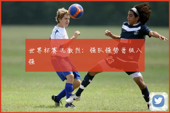 世界杯赛况激烈:强队强势晋级八强