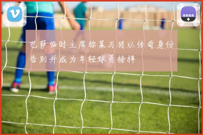 巴萨临时主席称莱万将以传奇身份告别并成为年轻球员榜样