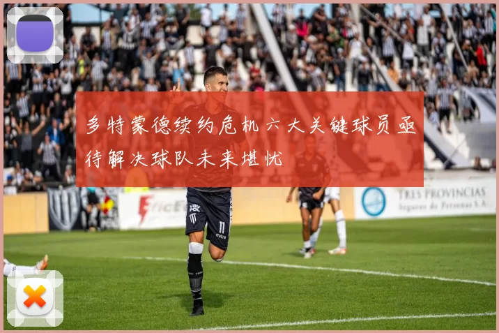 多特蒙德续约危机六大关键球员亟待解决球队未来堪忧
