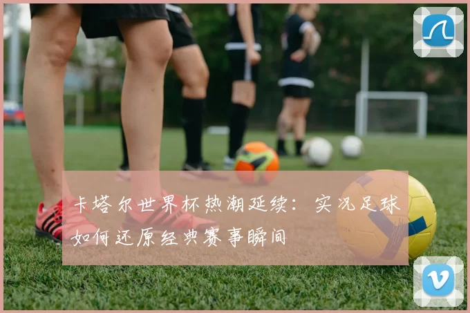 卡塔尔世界杯热潮延续:实况足球如何还原经典赛事瞬间