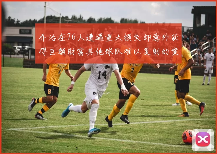 乔治在76人遭遇重大损失却意外获得巨额财富其他球队难以复制的案例
