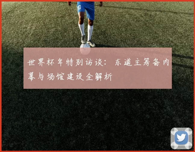 世界杯年特别访谈:东道主筹备内幕与场馆建设全解析