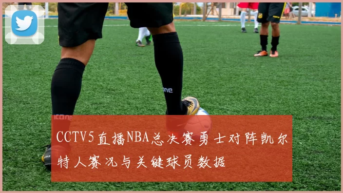 CCTV5直播NBA总决赛勇士对阵凯尔特人赛况与关键球员数据