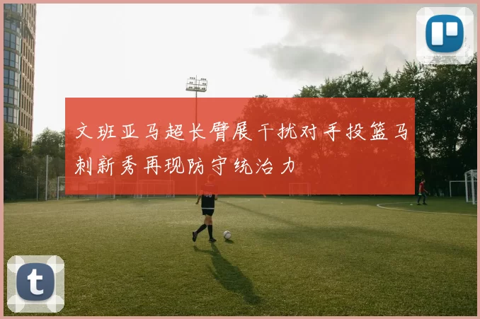 文班亚马超长臂展干扰对手投篮马刺新秀再现防守统治力