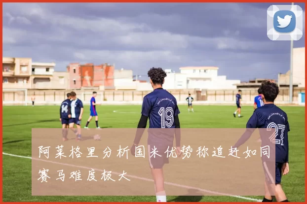 阿莱格里分析国米优势称追赶如同赛马难度极大