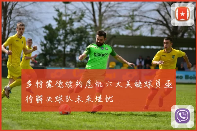 多特蒙德续约危机六大关键球员亟待解决球队未来堪忧