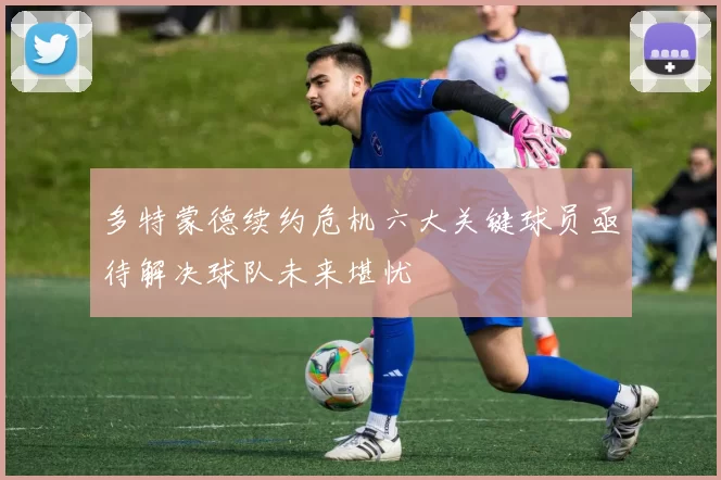 多特蒙德续约危机六大关键球员亟待解决球队未来堪忧