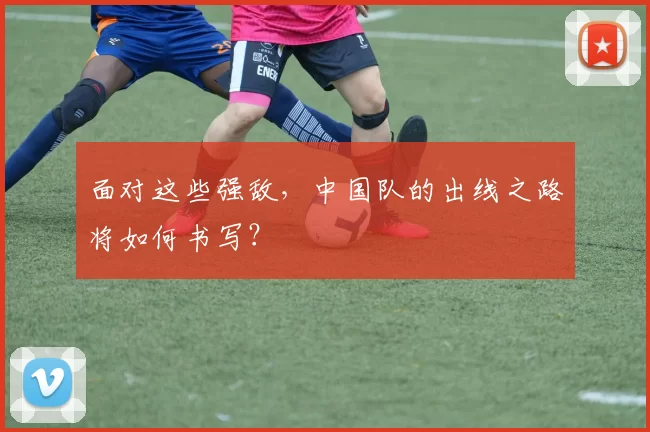 面对这些强敌,中国队的出线之路将如何书写?