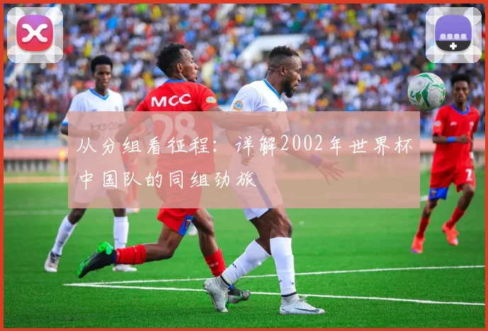 从分组看征程：详解2002年世界杯中国队的同组劲旅