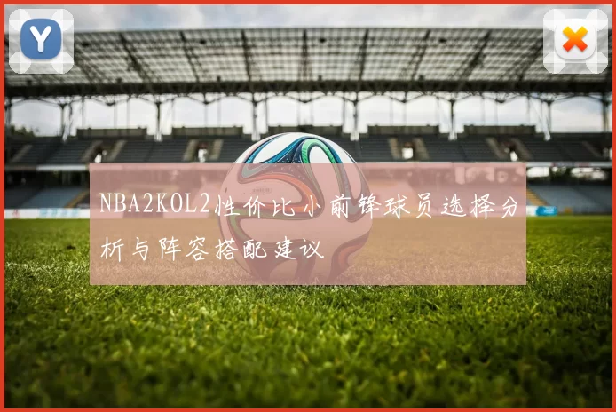 NBA2KOL2性价比小前锋球员选择分析与阵容搭配建议