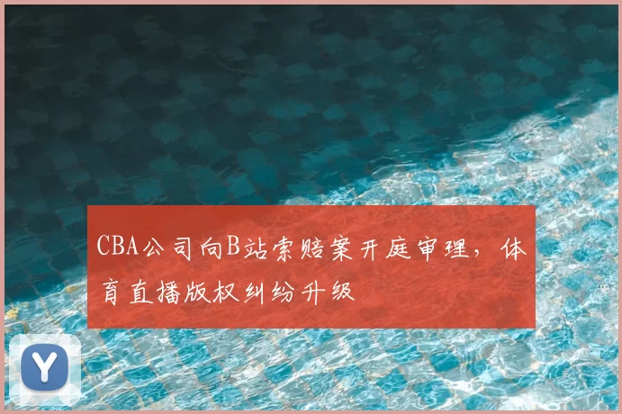 CBA公司向B站索赔案开庭审理，体育直播版权纠纷升级