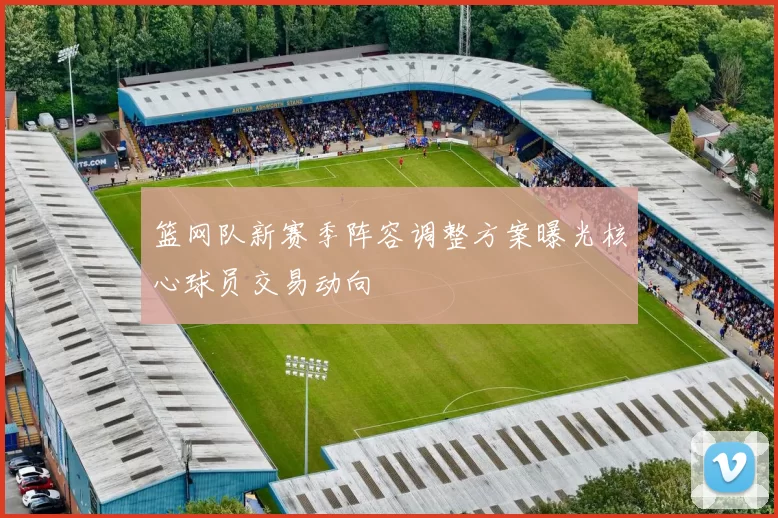 篮网队新赛季阵容调整方案曝光核心球员交易动向