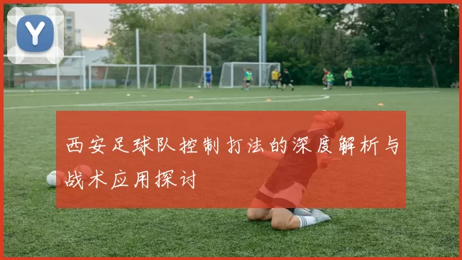 西安足球队控制打法的深度解析与战术应用探讨