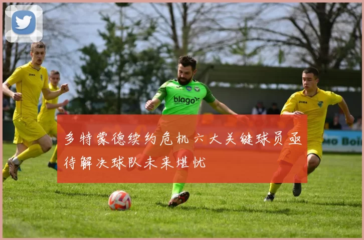 多特蒙德续约危机六大关键球员亟待解决球队未来堪忧