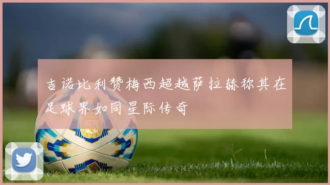 吉诺比利赞梅西超越萨拉赫称其在足球界如同星际传奇