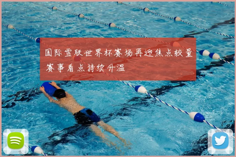 国际雪联世界杯赛场再迎焦点较量 赛事看点持续升温