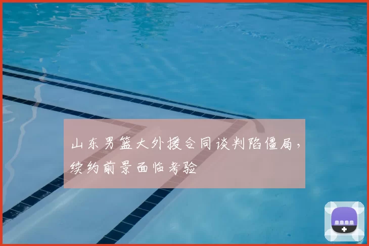 山东男篮大外援合同谈判陷僵局，续约前景面临考验