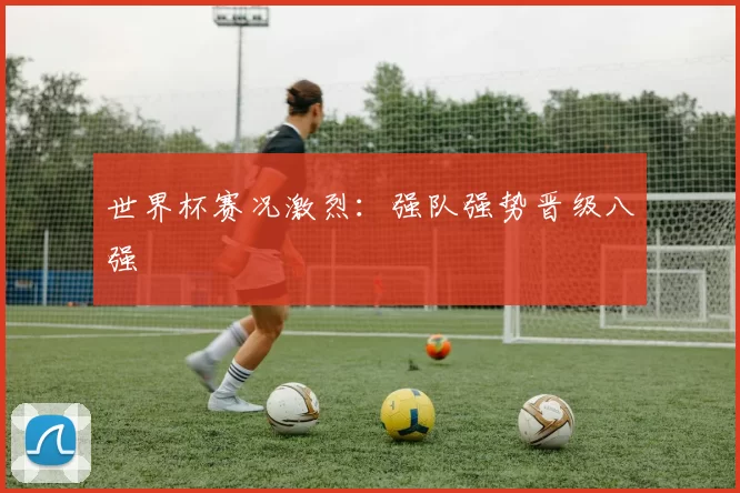 世界杯赛况激烈：强队强势晋级八强