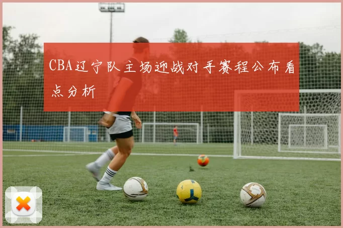 CBA辽宁队主场迎战对手赛程公布看点分析