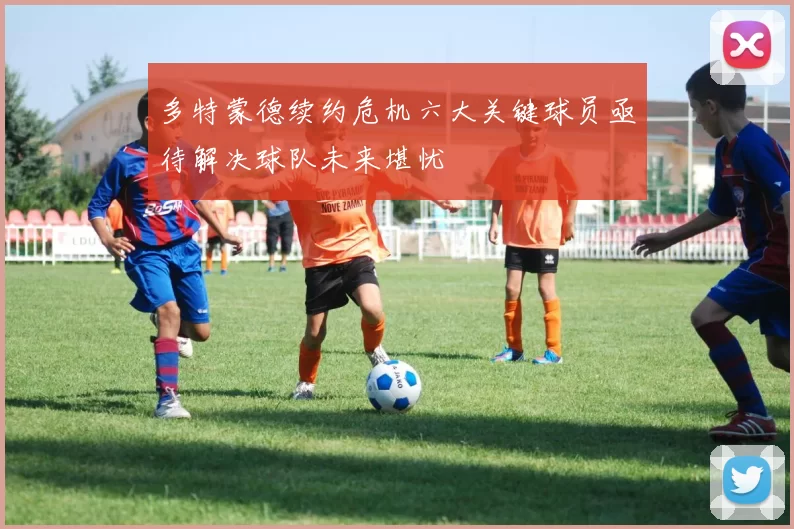 多特蒙德续约危机六大关键球员亟待解决球队未来堪忧