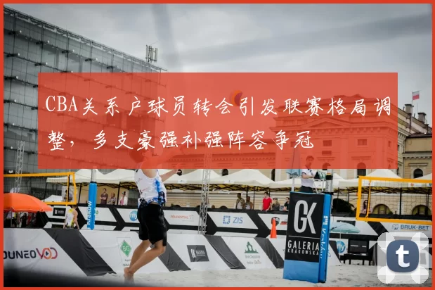 CBA关系户球员转会引发联赛格局调整，多支豪强补强阵容争冠