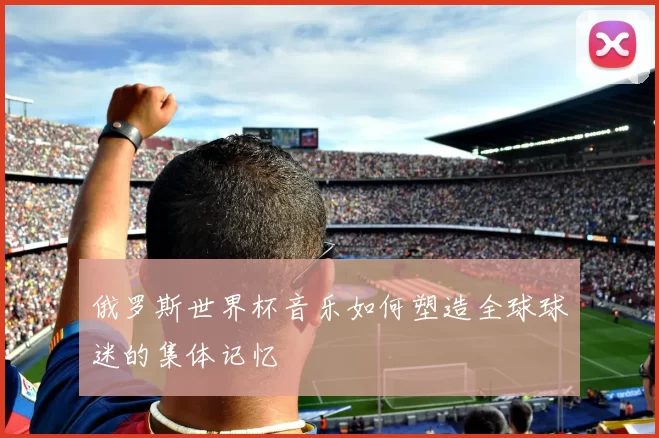 俄罗斯世界杯音乐如何塑造全球球迷的集体记忆