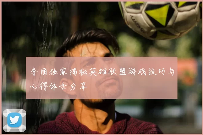 李丽独家揭秘英雄联盟游戏技巧与心得体会分享